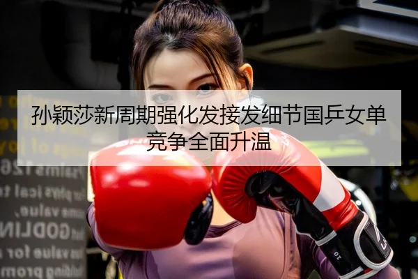 孙颖莎新周期强化发接发细节国乒女单竞争全面升温